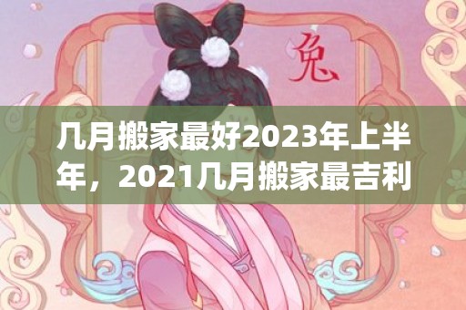几月搬家最好2023年上半年，2021几月搬家最吉利(几月搬家最好2022年上半年)