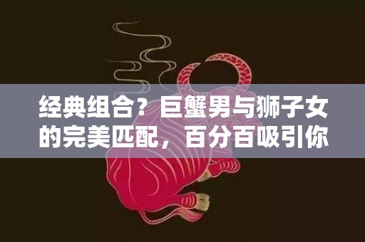 经典组合？巨蟹男与狮子女的完美匹配，百分百吸引你！