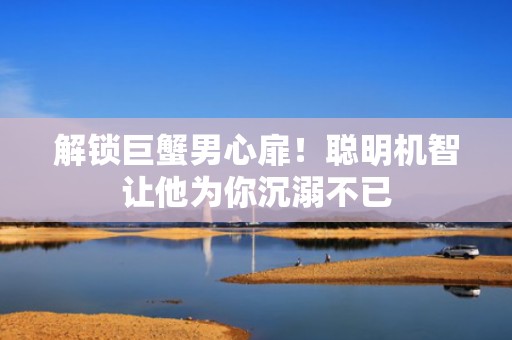 解锁巨蟹男心扉！聪明机智让他为你沉溺不已