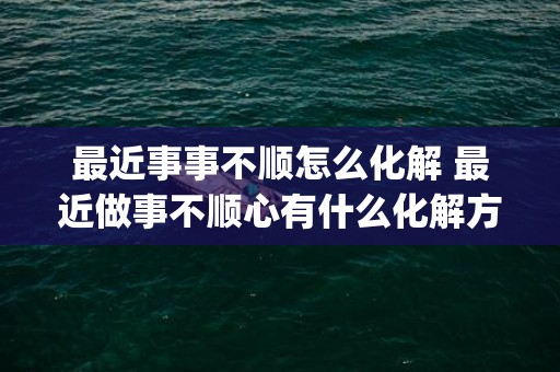 最近事事不顺怎么化解 最近做事不顺心有什么化解方法(最近事事不顺怎么化解图片)