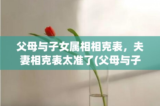 父母与子女属相相克表，夫妻相克表太准了(父母与子女属相相生相克表)