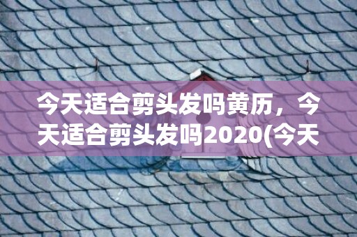 今天适合剪头发吗黄历，今天适合剪头发吗2020(今天适合剪头发吗)