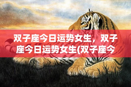 双子座今日运势女生，双子座今日运势女生(双子座今日运势女生第一运势)