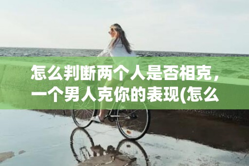 怎么判断两个人是否相克，一个男人克你的表现(怎么判断两个人是否合适结婚)