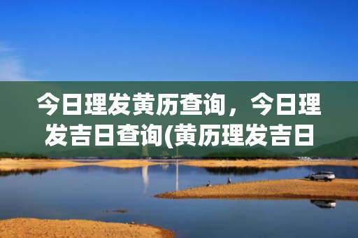 今日理发黄历查询，今日理发吉日查询(黄历理发吉日查询)
