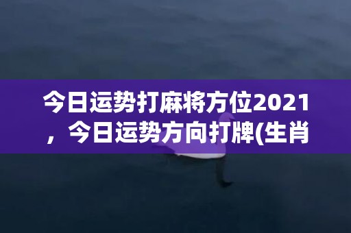 今日运势打麻将方位2021，今日运势方向打牌(生肖狗今日打麻将运势)