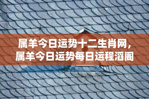 属羊今日运势十二生肖网，属羊今日运势每日运程滔阁(属羊人今日运势财运)