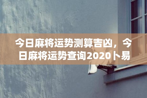 今日麻将运势测算吉凶，今日麻将运势查询2020卜易居(今日麻将运势测算紫微网)