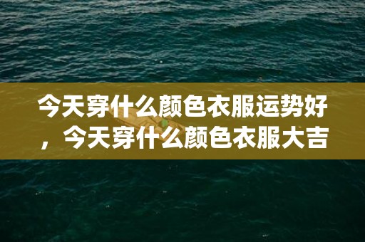 今天穿什么颜色衣服运势好，今天穿什么颜色衣服大吉(今天穿什么颜色衣服最吉利)