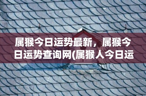 属猴今日运势最新，属猴今日运势查询网(属猴人今日运势财运)
