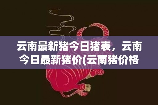 云南最新猪今日猪表，云南今日最新猪价(云南猪价格今日猪价格全国走势)
