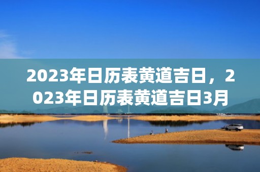 2023年日历表黄道吉日，2023年日历表黄道吉日3月(2023年日历表黄道吉日)