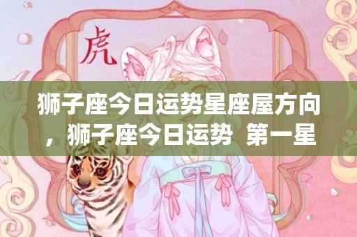 狮子座今日运势星座屋方向，狮子座今日运势  第一星座(狮子座今日运势星座女)