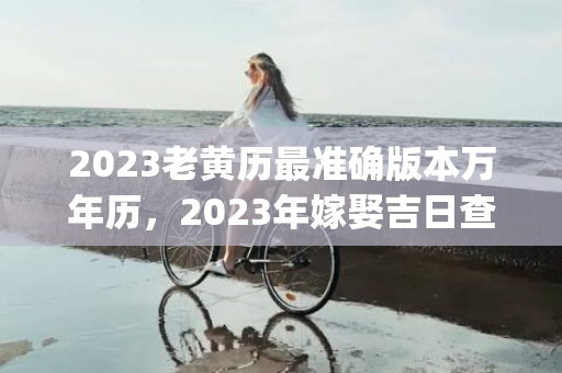 2023老黄历最准确版本万年历，2023年嫁娶吉日查询(2023老黄历最准确版本提车)