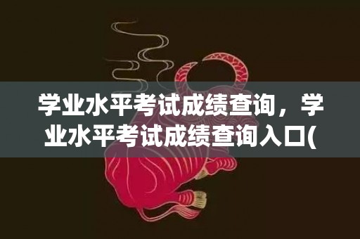 学业水平考试成绩查询，学业水平考试成绩查询入口(学业水平考试成绩查询入口官网内蒙古)