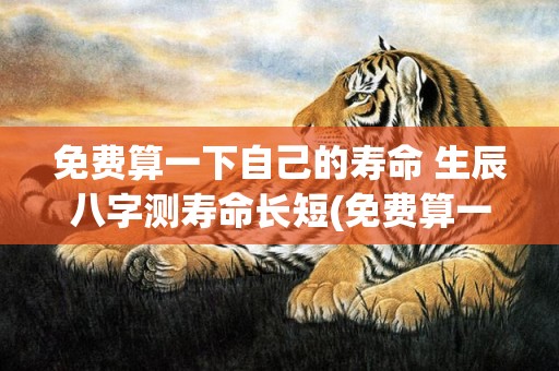 免费算一下自己的寿命 生辰八字测寿命长短(免费算一下自己的财运2023)