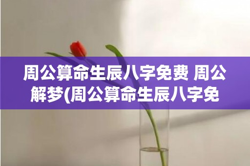 周公算命生辰八字免费 周公解梦(周公算命生辰八字免费)