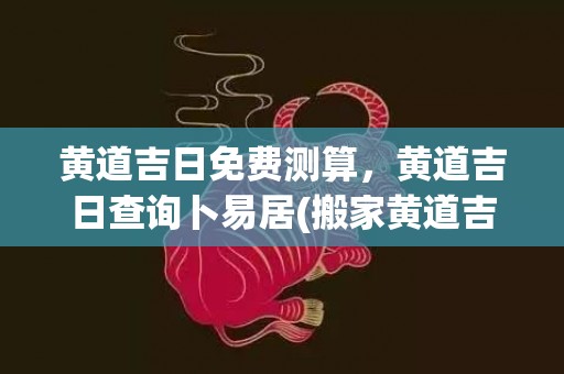 黄道吉日免费测算，黄道吉日查询卜易居(搬家黄道吉日测算)