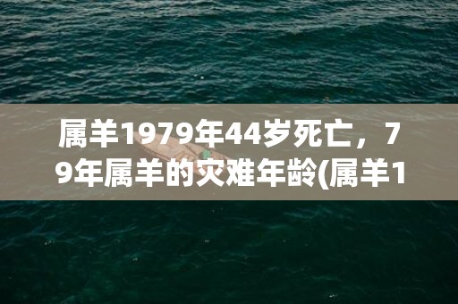 属羊1979年44岁死亡，79年属羊的灾难年龄(属羊1979年44岁走大运)