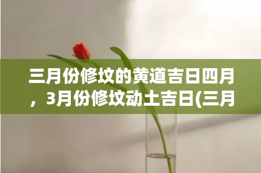 三月份修坟的黄道吉日四月，3月份修坟动土吉日(三月份哪天适合修坟)