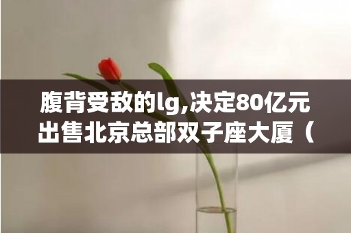 腹背受敌的lg,决定80亿元出售北京总部双子座大厦（双子座大厦北京北京双子座大厦有什么）