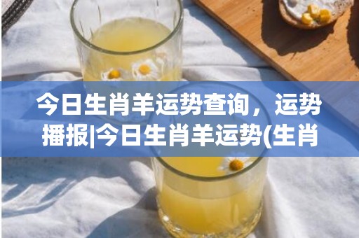 今日生肖羊运势查询，运势播报|今日生肖羊运势(生肖羊今日运势水墨先生)