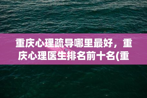 重庆心理疏导哪里最好，重庆心理医生排名前十名(重庆最权威的青少年心理疏导机构)