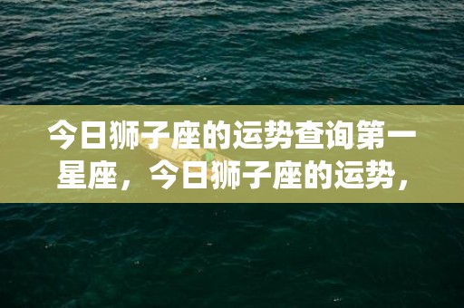 今日狮子座的运势查询第一星座，今日狮子座的运势，(今日狮子座的运势汉程美国)