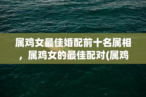 属鸡女最佳婚配前十名属相，属鸡女的最佳配对(属鸡人的最佳婚配)