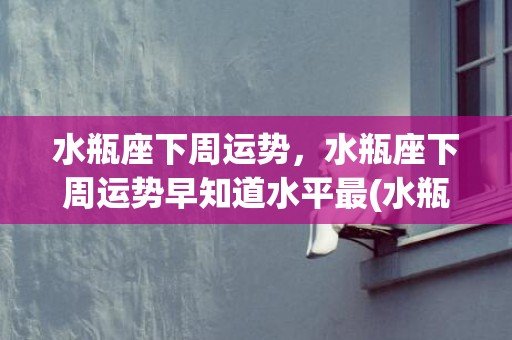 水瓶座下周运势，水瓶座下周运势早知道水平最(水瓶座下周运势早知道)