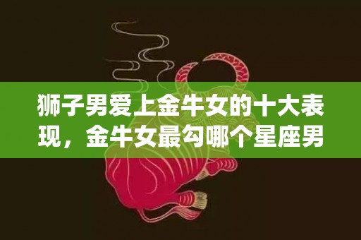 狮子男爱上金牛女的十大表现，金牛女最勾哪个星座男的(狮子男爱上金牛女怎么办)