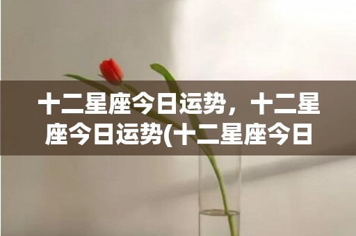 十二星座今日运势，十二星座今日运势(十二星座今日运势每日运势查询)