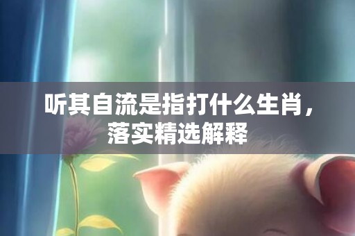 听其自流是指打什么生肖，落实精选解释