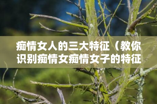 痴情女人的三大特征（教你识别痴情女痴情女子的特征）