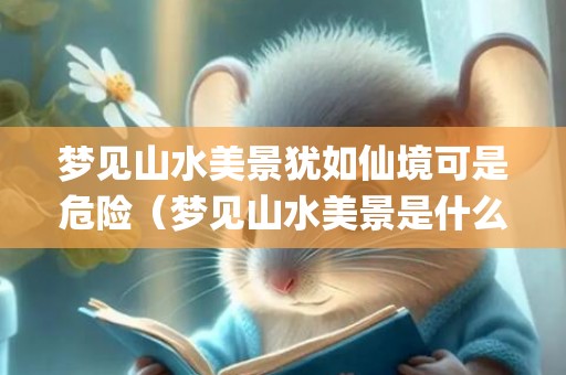 梦见山水美景犹如仙境可是危险（梦见山水美景是什么意思梦见山水美景是什么意思周公解梦_...）