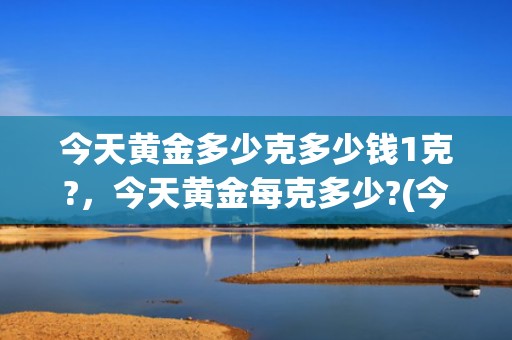 今天黄金多少克多少钱1克?，今天黄金每克多少?(今天每克黄金多少钱)