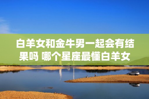 白羊女和金牛男一起会有结果吗 哪个星座最懂白羊女(白羊男和金牛女的结局)