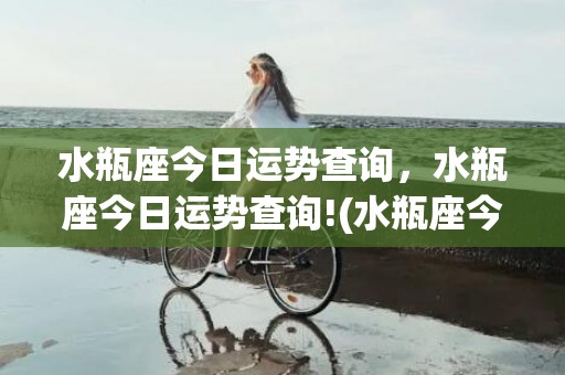 水瓶座今日运势查询，水瓶座今日运势查询!(水瓶座今日运势查询星座)