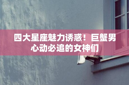 四大星座魅力诱惑！巨蟹男心动必追的女神们