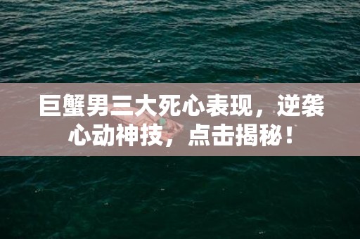 巨蟹男三大死心表现，逆袭心动神技，点击揭秘！