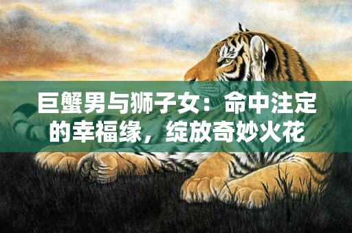 巨蟹男与狮子女：命中注定的幸福缘，绽放奇妙火花