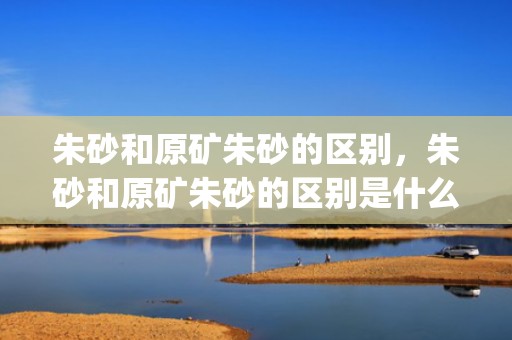 朱砂和原矿朱砂的区别，朱砂和原矿朱砂的区别是什么(原矿朱砂和天然朱砂啥区别)