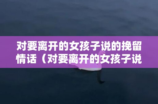 对要离开的女孩子说的挽留情话（对要离开的女孩子说的挽留情话是什么）