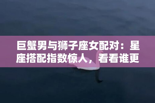 巨蟹男与狮子座女配对：星座搭配指数惊人，看看谁更吸引！