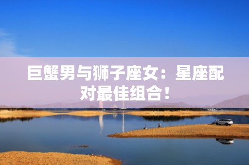 巨蟹男与狮子座女：星座配对最佳组合！