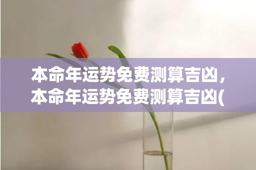 本命年运势免费测算吉凶，本命年运势免费测算吉凶(本命年七月份的运势如何)