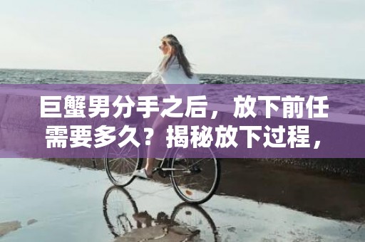巨蟹男分手之后，放下前任需要多久？揭秘放下过程，点击了解！