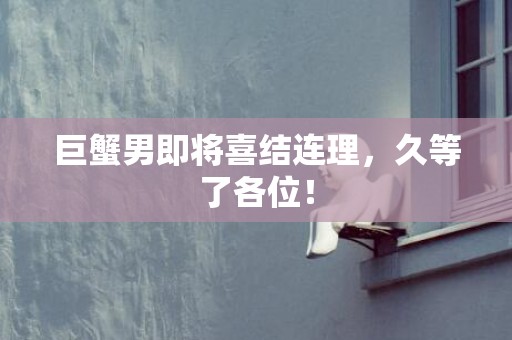 巨蟹男即将喜结连理，久等了各位！