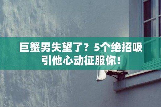巨蟹男失望了？5个绝招吸引他心动征服你！