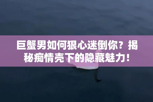巨蟹男如何狠心迷倒你？揭秘痴情壳下的隐藏魅力！